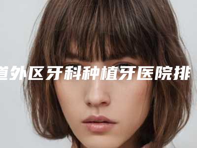 道外区牙科种植牙医院排名榜人气飙升(道外区牙科种植牙口腔医院价格亲民)