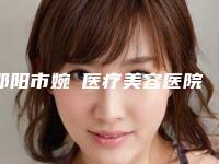 邵阳市婉媄医疗美容医院,邵阳曹家整形美容门诊部口碑横评哪家好