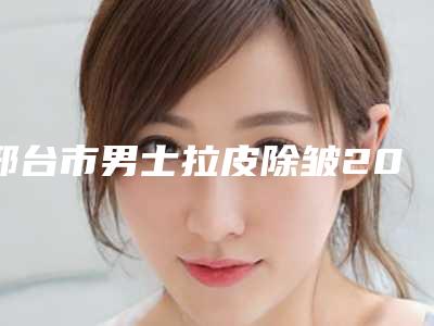 邢台市男士拉皮除皱2025热门项目价格-邢台市男士拉皮除皱手术大概价格是多少呢