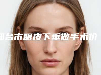 邢台市眼皮下垂做手术价格表专家推荐-邢台市眼皮下垂做手术均价为8940元