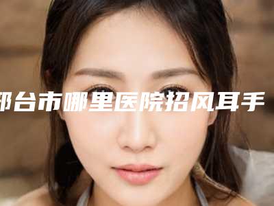 邢台市哪里医院招风耳手术好(邢台市第三医院值得推荐)