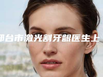 邢台市激光割牙龈医生上榜名单都是哪些医生-邢台市激光割牙龈口腔医生