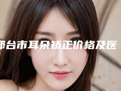 邢台市耳朵矫正价格及医院医生推荐