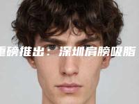 重磅推出：深圳肩膀吸脂医院排名榜，新排名揭晓！