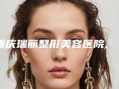 重庆瑞丽整形美容医院,重庆王开桐美容诊所口碑_实力充分PK
