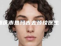 重庆市热玛吉去颈纹医生排名榜8强-重庆市热玛吉去颈纹整形医生