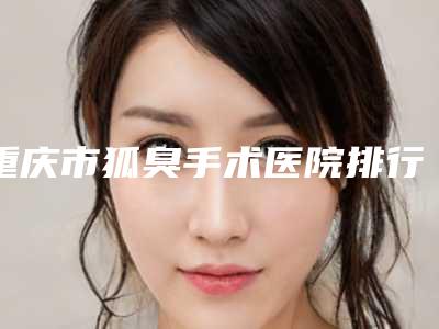 重庆市狐臭手术医院排行榜前十佳满城风靡(重庆曼格医疗美容收费合理)