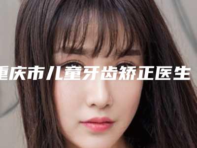 重庆市儿童牙齿矫正医生排行榜前十强实力整合-重庆市邓咏梅口腔医生