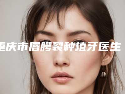 重庆市唇腭裂种植牙医生排名榜不妨来看-重庆市唇腭裂种植牙口腔医生