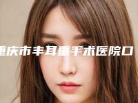 重庆市丰耳垂手术医院口碑榜top10强刚刚公布经验丰富机构名单（重庆中韩整形外科研究所网友力推都入围了）
