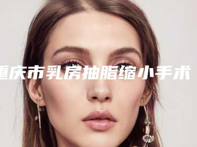 重庆市乳房抽脂缩小手术医生在榜名单前十强依次盘点-金良夏医生深受喜爱的口碑品牌