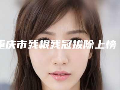 重庆市残根残冠拔除上榜名单十强榜单新出炉-重庆市残根残冠拔除口腔医生