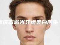 重庆市激光牙齿美白医生排行榜十强综合横评-重庆市激光牙齿美白口腔医生