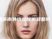 重庆市外切祛除眼袋整形好医生-重庆市外切祛除眼袋专家排名榜top10合集发布