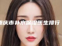 重庆市补水保湿医生排行提前预告-郭龙泉医生锁定榜前三