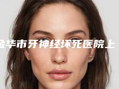 金华市牙神经坏死医院上榜名单top10经验丰富(金华市牙神经坏死口腔医院技术放心有保障)