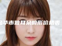 金华市做耳朵畸形价格表不容错过-金华市做耳朵畸形价格大概是多少钱呢