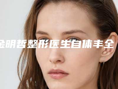 金明哲整形医生自体丰全脸技术好吗经验技能分享擅长项目+价格表参考