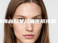 青海省妇女儿童医院皮肤科,西宁尚诺煜美医疗美容一较高下