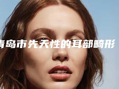 青岛市先天性的耳部畸形医院在榜名单实力强劲,不可小觑-青岛市先天性的耳部畸形整形医院
