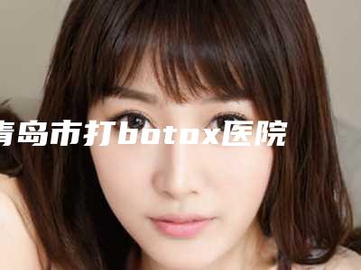 青岛市打botox医院上榜名单前十佳已敲定-青岛市打botox整形医院
