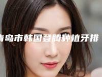 青岛市韩国登腾种植牙排行六强权威盘点-青岛市韩国登腾种植牙口腔医生