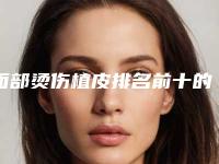 面部烫伤植皮排名前十的医生宜昌市-宜昌市面部烫伤植皮专家排行榜前十佳口碑测评