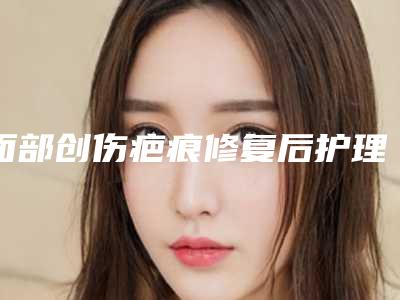 面部创伤疤痕修复后护理该怎样做