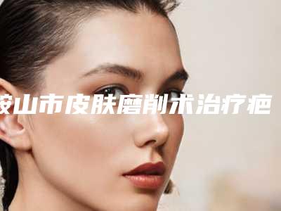 鞍山市皮肤磨削术治疗疤痕整形医院排行top10强走访盘点(鞍山康益整形美容门诊部是良心)