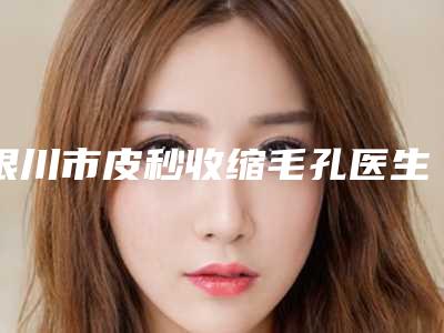 银川市皮秒收缩毛孔医生上榜清单前十强超全榜单更新-李珩副主任医师整形医生水平高_关键服务也很奈斯