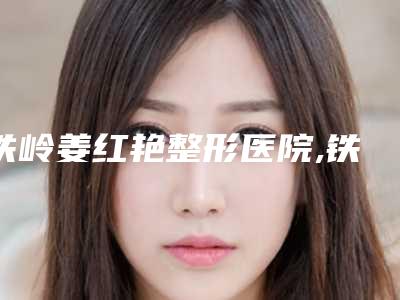 铁岭姜红艳整形医院,铁岭爱尚整形实力对比测评价格表参考