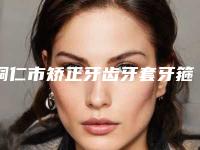 铜仁市矫正牙齿牙套牙箍排行榜前十佳揭晓-铜仁市矫正牙齿牙套牙箍口腔医生