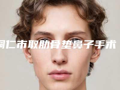 铜仁市取肋骨垫鼻子手术医生在榜清单获本地网友安利-铜仁市取肋骨垫鼻子手术整形医生