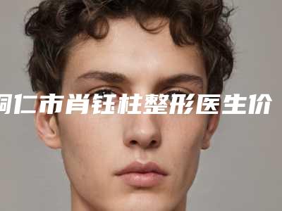 铜仁市肖钰柱整形医生价格表(费用)分享_热门项目一览
