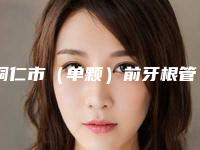 铜仁市（单颗）前牙根管治疗价格(费用)清单火热出炉一览-铜仁市（单颗）前牙根管治疗价格