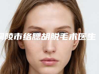 铜陵市络腮胡脱毛术医生排名榜哪位技术好又便宜-汪峰医生前三名不会错