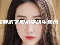 铜陵市下颌水平阻生智齿口腔医生排名选出前六对比挑选-铜陵市下颌水平阻生智齿医生口碑入选_并附价格标准