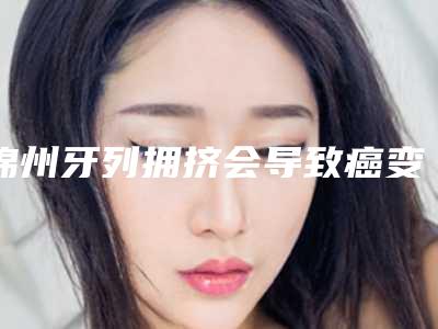 锦州牙列拥挤会导致癌变吗_锦州牙列拥挤后果有哪些