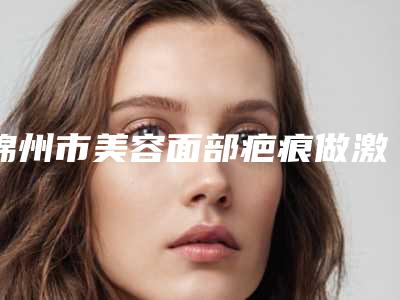 锦州市美容面部疤痕做激光手术医院-锦州新黎明整形美容门诊部比较靠谱