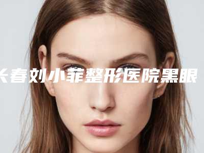 长春刘小菲整形医院黑眼圈去除风险并发症有哪些如何护理