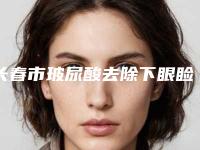 长春市玻尿酸去除下眼睑皱纹价格(价目)表倾情发布-均价玻尿酸去除下眼睑皱纹8635元