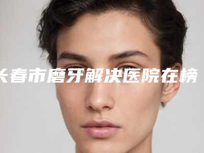长春市磨牙解决医院在榜名单top10口碑医(长春市磨牙解决口腔医院实力效果一览无余)