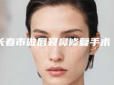 长春市做唇裂鼻修复手术医院排行榜前十哪家技术棒-长春张志田医疗美容诊所正规大牌权威一览