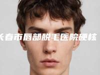 长春市唇部脱毛医院硬核盘点_人气榜前十实力强劲（长春市唇部脱毛整形医院）