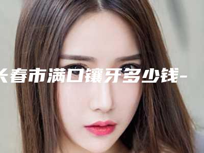 长春市满口镶牙多少钱-长春市满口镶牙医院排名榜整理汇总