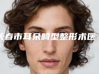 长春市耳朵畸型整形术医院前10强口碑榜榜单大综合(长春市耳朵畸型整形术整形医院)