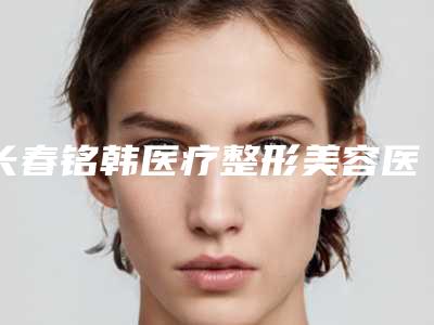 长春铭韩医疗整形美容医院与吉林七号医疗医疗美容专家实力大PK
