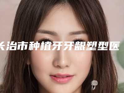 长治市种植牙牙龈塑型医院在榜清单前五、前八今日亮相(智圣口腔是高人气机构)