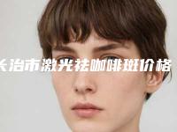 长治市激光祛咖啡斑价格表(费用)公示-长治市激光祛咖啡斑价格行情