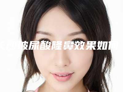 长沙玻尿酸隆鼻效果如何(玻尿酸隆鼻效果好吗)